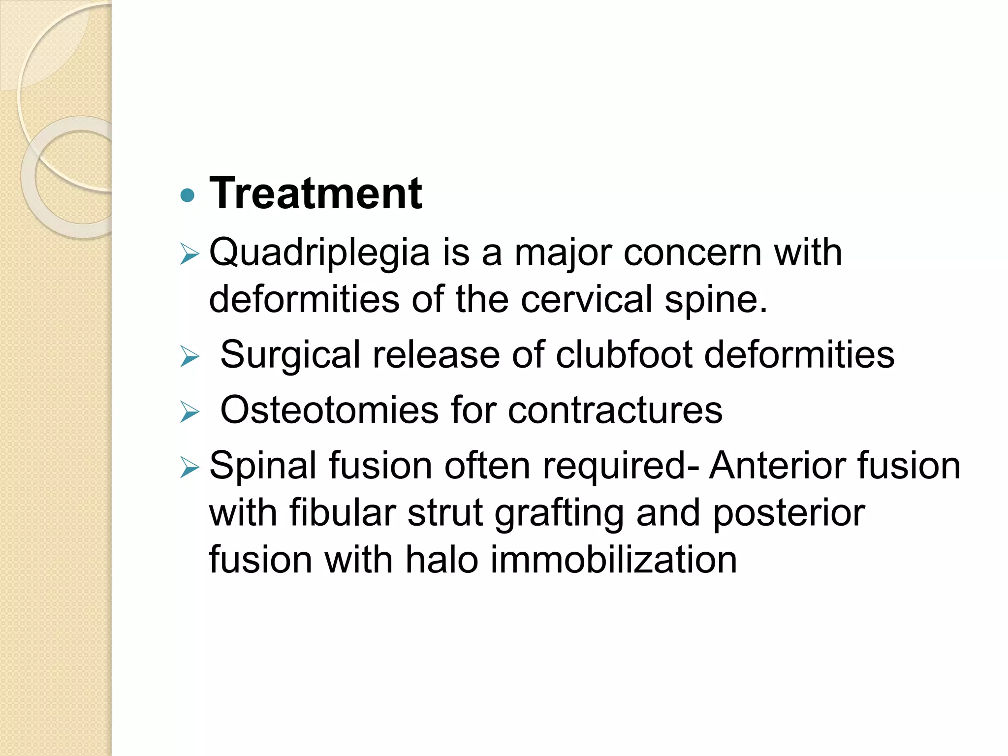  Treatment 
 Quadriplegia is a major concern with 
deformities of the cervical spine. 
 Surgical release of clubfoot deformities 
 Osteotomies for contractures 
 Spinal fusion often required- Anterior fusion 
with fibular strut grafting and posterior 
fusion with halo immobilization 
 