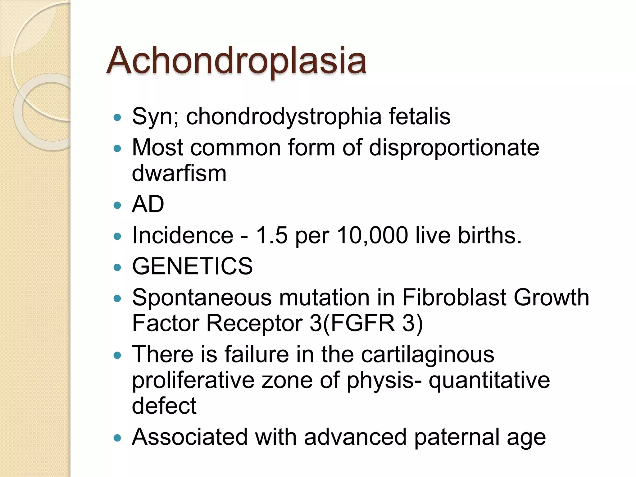 Achondroplasia 
 Syn; chondrodystrophia fetalis 
 Most common form of disproportionate 
dwarfism 
 AD 
 Incidence - 1.5 per 10,000 live births. 
 GENETICS 
 Spontaneous mutation in Fibroblast Growth 
Factor Receptor 3(FGFR 3) 
 There is failure in the cartilaginous 
proliferative zone of physis- quantitative 
defect 
 Associated with advanced paternal age 
 