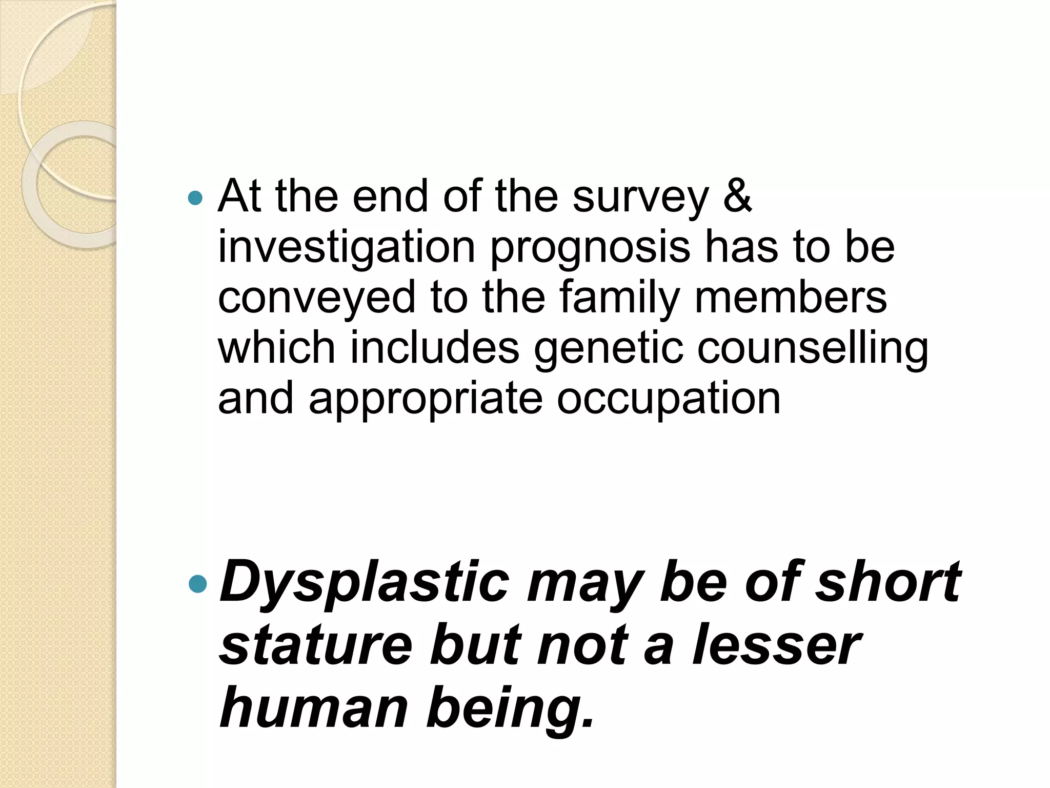  At the end of the survey & 
investigation prognosis has to be 
conveyed to the family members 
which includes genetic counselling 
and appropriate occupation 
Dysplastic may be of short 
stature but not a lesser 
human being. 
 