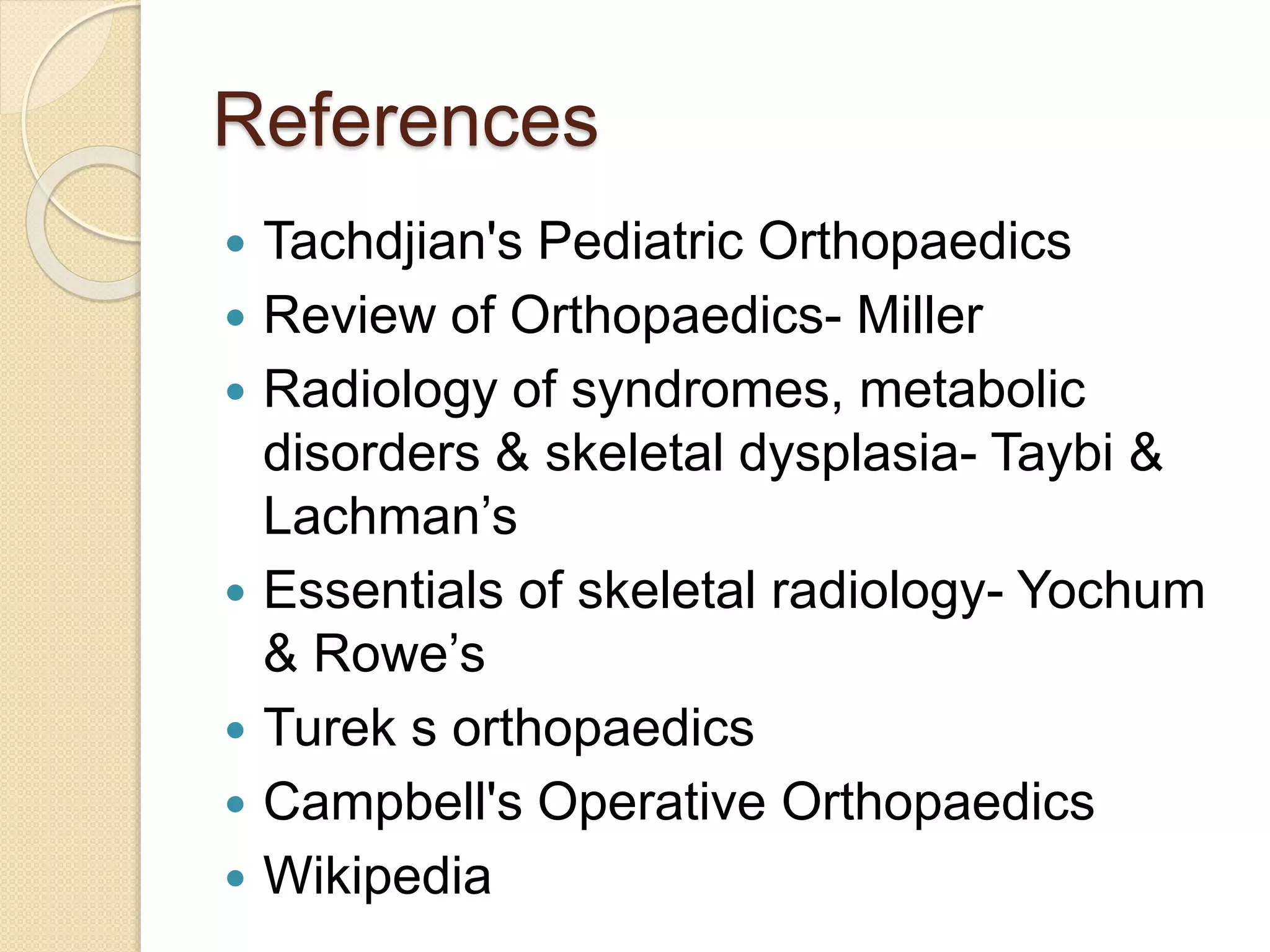 References 
 Tachdjian's Pediatric Orthopaedics 
 Review of Orthopaedics- Miller 
 Radiology of syndromes, metabolic 
disorders & skeletal dysplasia- Taybi & 
Lachman’s 
 Essentials of skeletal radiology- Yochum 
& Rowe’s 
 Turek s orthopaedics 
 Campbell's Operative Orthopaedics 
 Wikipedia 
 