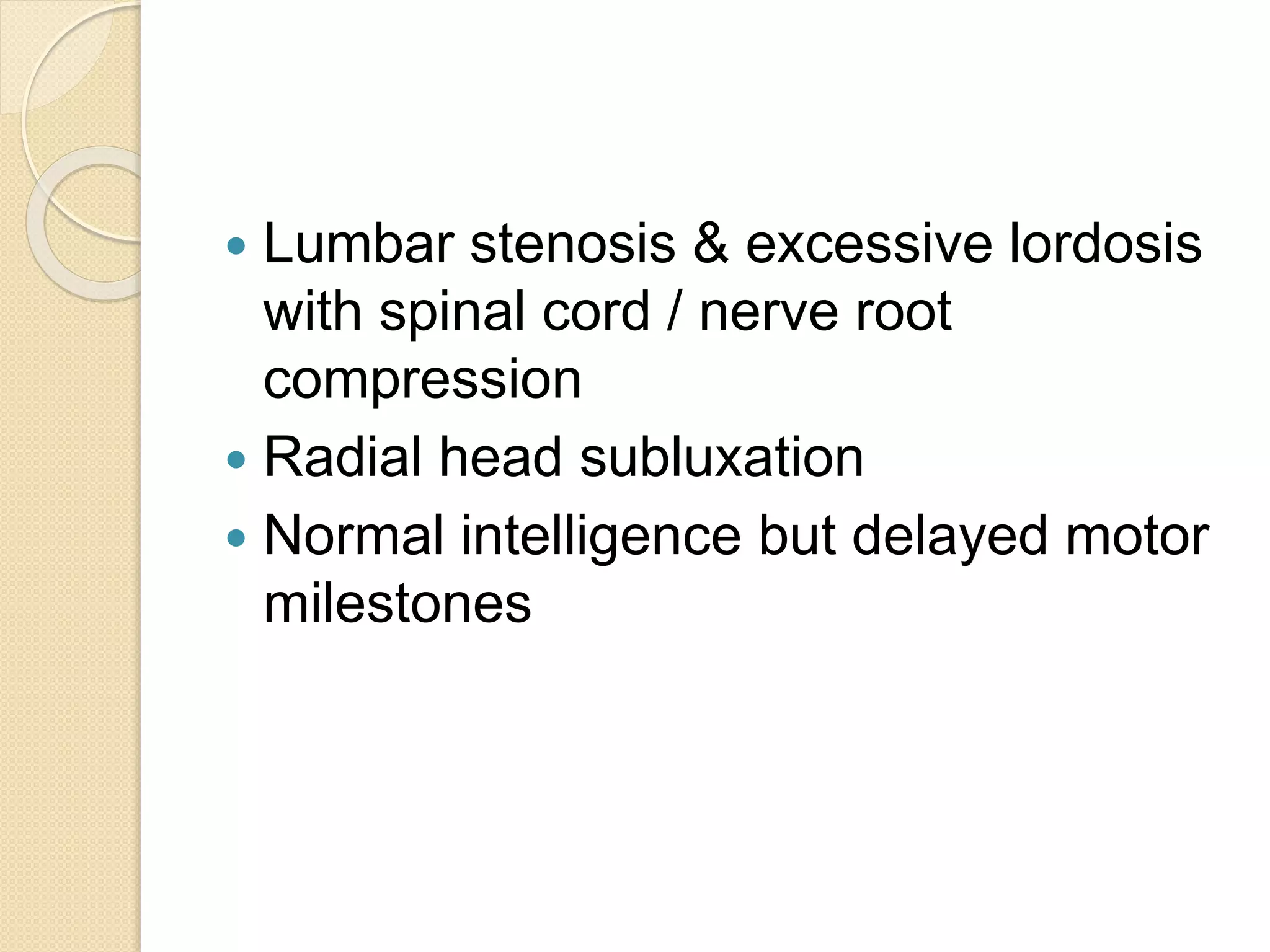  Lumbar stenosis & excessive lordosis 
with spinal cord / nerve root 
compression 
 Radial head subluxation 
 Normal intelligence but delayed motor 
milestones 
 