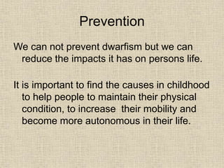 Prevention
We can not prevent dwarfism but we can
reduce the impacts it has on persons life.
It is important to find the causes in childhood
to help people to maintain their physical
condition, to increase their mobility and
become more autonomous in their life.