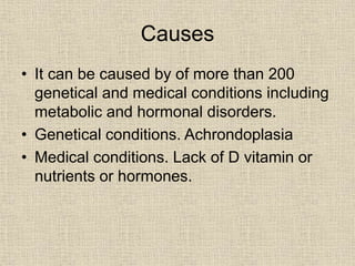 Causes
• It can be caused by of more than 200
genetical and medical conditions including
metabolic and hormonal disorders.
• Genetical conditions. Achrondoplasia
• Medical conditions. Lack of D vitamin or
nutrients or hormones.