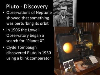 Pluto - Discovery Observations of Neptune showed that something was perturbing its orbit In 1906 the Lowell Observatory began a search for “Planet X” Clyde Tombaugh discovered Pluto in 1930 using a blink comparator 