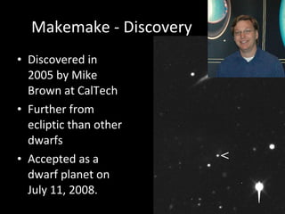 Makemake - Discovery Discovered in 2005 by Mike Brown at CalTech Further from ecliptic than other dwarfs Accepted as a dwarf planet on July 11, 2008. 