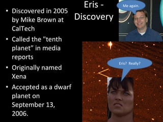 Eris - Discovery Discovered in 2005 by Mike Brown at CalTech Called the "tenth planet” in media reports Originally named Xena Accepted as a dwarf planet on September 13, 2006. Eris?  Really? Me again. 