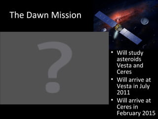 The Dawn Mission Will study asteroids Vesta and Ceres Will arrive at Vesta in July 2011 Will arrive at Ceres in February 2015 