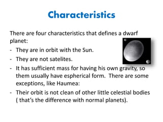 Characteristics
There are four characteristics that defines a dwarf
planet:
- They are in orbit with the Sun.
- They are not satelites.
- It has sufficient mass for having his own gravity, so
them usually have espherical form. There are some
exceptions, like Haumea:
- Their orbit is not clean of other little celestial bodies
( that’s the difference with normal planets).