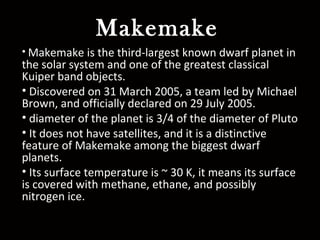 Makemake
• Makemake is the third-largest known dwarf planet in
the solar system and one of the greatest classical
Kuiper band objects.
• Discovered on 31 March 2005, a team led by Michael
Brown, and officially declared on 29 July 2005.
• diameter of the planet is 3/4 of the diameter of Pluto
• It does not have satellites, and it is a distinctive
feature of Makemake among the biggest dwarf
planets.
• Its surface temperature is ~ 30 K, it means its surface
is covered with methane, ethane, and possibly
nitrogen ice.
 