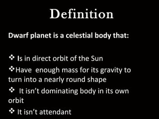 Definition
Dwarf planet is a celestial body that:
 Is in direct orbit of the Sun
Have enough mass for its gravity to
turn into a nearly round shape
 It isn’t dominating body in its own
orbit
 It isn’t attendant
 