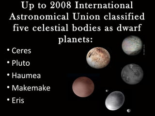 Up to 2008 International
Astronomical Union classified
five celestial bodies as dwarf
planets:
• Ceres
• Pluto
• Haumea
• Makemake
• Eris
 