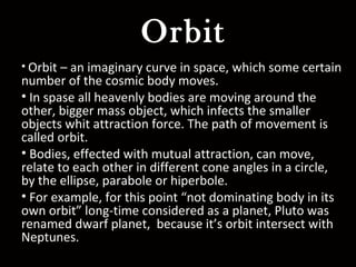 Orbit
• Orbit – an imaginary curve in space, which some certain
number of the cosmic body moves.
• In spase all heavenly bodies are moving around the
other, bigger mass object, which infects the smaller
objects whit attraction force. The path of movement is
called orbit.
• Bodies, effected with mutual attraction, can move,
relate to each other in different cone angles in a circle,
by the ellipse, parabole or hiperbole.
• For example, for this point “not dominating body in its
own orbit” long-time considered as a planet, Pluto was
renamed dwarf planet, because it’s orbit intersect with
Neptunes.
 