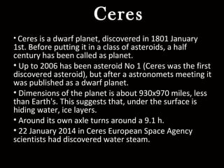 Ceres
• Ceres is a dwarf planet, discovered in 1801 January
1st. Before putting it in a class of asteroids, a half
century has been called as planet.
• Up to 2006 has been asteroid No 1 (Ceres was the first
discovered asteroid), but after a astronomets meeting it
was published as a dwarf planet.
• Dimensions of the planet is about 930x970 miles, less
than Earth's. This suggests that, under the surface is
hiding water, ice layers.
• Around its own axle turns around a 9.1 h.
• 22 January 2014 in Ceres European Space Agency
scientists had discovered water steam.
 