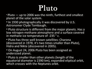 Pluto
• Pluto — up to 2006 was the ninth, furthest and smallest
planet of the solar system.
• In 1930 photographcally it was discovered by U.S.
Astronomer Clyde Tombaugh.
• Pluto structure is different from the major planets. Has a
low nitrogen-methane atmosphere and a surface covered
in methane ice temperature of -235 ° c.
• Pluto has three well known satellites: Charona
(discovered in 1978, it’s two times smaller than Pluto),
Hidra and Nikte (discovered in 2005).
• On August 24, 2006 Pluto has been assigned as
undersized planet.
• Pluto is smaller than other planets (length of the
equatorial diameter is 2390 km), expanded eliptical orbit,
which crosses with the Neptunes orbit.
 