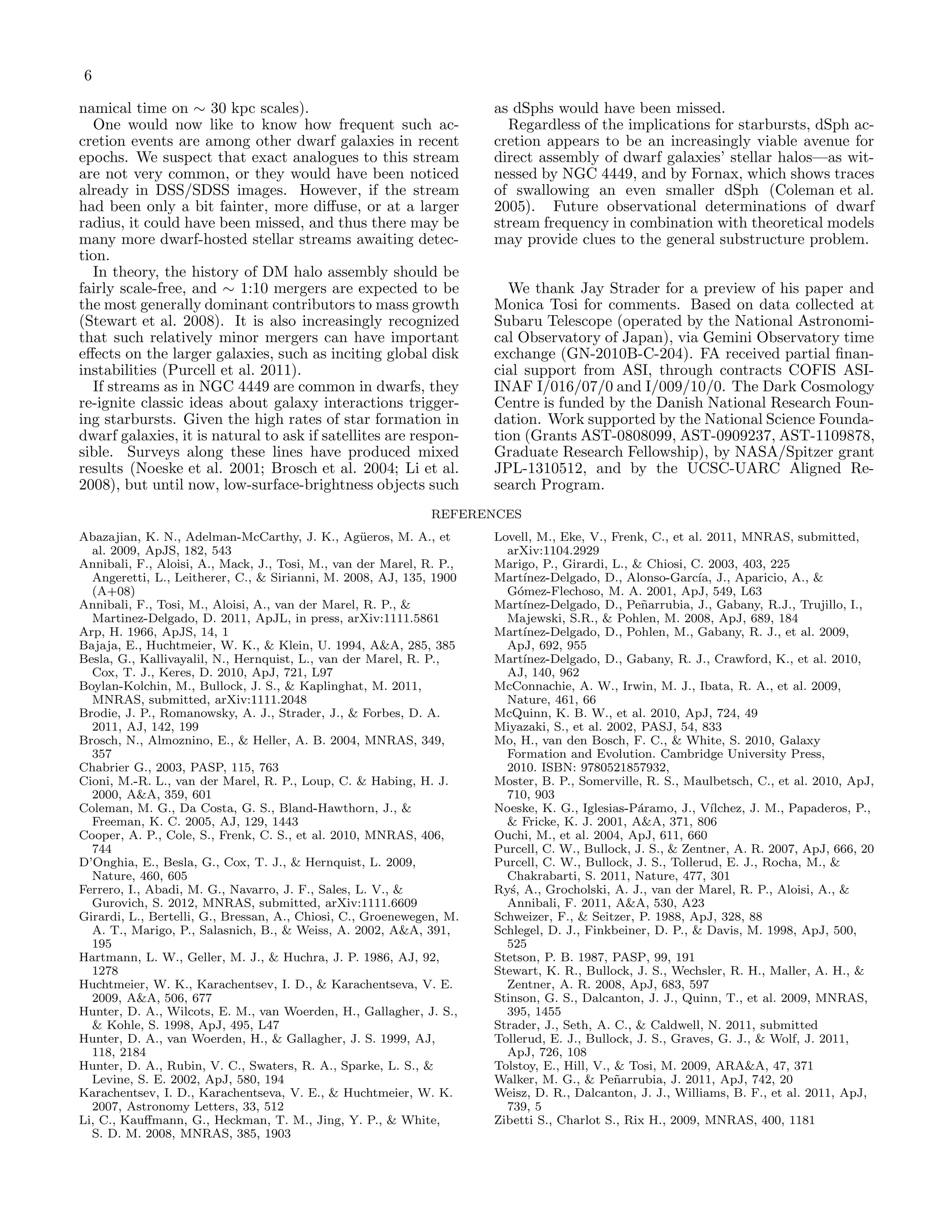 6

namical time on ∼ 30 kpc scales).                                     as dSphs would have been missed.
  One would now like to know how frequent such ac-                      Regardless of the implications for starbursts, dSph ac-
cretion events are among other dwarf galaxies in recent               cretion appears to be an increasingly viable avenue for
epochs. We suspect that exact analogues to this stream                direct assembly of dwarf galaxies’ stellar halos—as wit-
are not very common, or they would have been noticed                  nessed by NGC 4449, and by Fornax, which shows traces
already in DSS/SDSS images. However, if the stream                    of swallowing an even smaller dSph (Coleman et al.
had been only a bit fainter, more diﬀuse, or at a larger              2005). Future observational determinations of dwarf
radius, it could have been missed, and thus there may be              stream frequency in combination with theoretical models
many more dwarf-hosted stellar streams awaiting detec-                may provide clues to the general substructure problem.
tion.
  In theory, the history of DM halo assembly should be
fairly scale-free, and ∼ 1:10 mergers are expected to be                We thank Jay Strader for a preview of his paper and
the most generally dominant contributors to mass growth               Monica Tosi for comments. Based on data collected at
(Stewart et al. 2008). It is also increasingly recognized             Subaru Telescope (operated by the National Astronomi-
that such relatively minor mergers can have important                 cal Observatory of Japan), via Gemini Observatory time
eﬀects on the larger galaxies, such as inciting global disk           exchange (GN-2010B-C-204). FA received partial ﬁnan-
instabilities (Purcell et al. 2011).                                  cial support from ASI, through contracts COFIS ASI-
  If streams as in NGC 4449 are common in dwarfs, they                INAF I/016/07/0 and I/009/10/0. The Dark Cosmology
re-ignite classic ideas about galaxy interactions trigger-            Centre is funded by the Danish National Research Foun-
ing starbursts. Given the high rates of star formation in             dation. Work supported by the National Science Founda-
dwarf galaxies, it is natural to ask if satellites are respon-        tion (Grants AST-0808099, AST-0909237, AST-1109878,
sible. Surveys along these lines have produced mixed                  Graduate Research Fellowship), by NASA/Spitzer grant
results (Noeske et al. 2001; Brosch et al. 2004; Li et al.            JPL-1310512, and by the UCSC-UARC Aligned Re-
2008), but until now, low-surface-brightness objects such             search Program.
                                                              REFERENCES
Abazajian, K. N., Adelman-McCarthy, J. K., Ag¨eros, M. A., et
                                                    u                 Lovell, M., Eke, V., Frenk, C., et al. 2011, MNRAS, submitted,
  al. 2009, ApJS, 182, 543                                              arXiv:1104.2929
Annibali, F., Aloisi, A., Mack, J., Tosi, M., van der Marel, R. P.,   Marigo, P., Girardi, L., & Chiosi, C. 2003, 403, 225
  Angeretti, L., Leitherer, C., & Sirianni, M. 2008, AJ, 135, 1900    Mart´ ınez-Delgado, D., Alonso-Garc´ J., Aparicio, A., &
                                                                                                           ıa,
  (A+08)                                                                G´mez-Flechoso, M. A. 2001, ApJ, 549, L63
                                                                           o
Annibali, F., Tosi, M., Aloisi, A., van der Marel, R. P., &           Mart´ ınez-Delgado, D., Pe˜arrubia, J., Gabany, R.J., Trujillo, I.,
                                                                                                 n
  Martinez-Delgado, D. 2011, ApJL, in press, arXiv:1111.5861            Majewski, S.R., & Pohlen, M. 2008, ApJ, 689, 184
Arp, H. 1966, ApJS, 14, 1                                             Mart´ ınez-Delgado, D., Pohlen, M., Gabany, R. J., et al. 2009,
Bajaja, E., Huchtmeier, W. K., & Klein, U. 1994, A&A, 285, 385          ApJ, 692, 955
Besla, G., Kallivayalil, N., Hernquist, L., van der Marel, R. P.,     Mart´ ınez-Delgado, D., Gabany, R. J., Crawford, K., et al. 2010,
  Cox, T. J., Keres, D. 2010, ApJ, 721, L97                             AJ, 140, 962
Boylan-Kolchin, M., Bullock, J. S., & Kaplinghat, M. 2011,            McConnachie, A. W., Irwin, M. J., Ibata, R. A., et al. 2009,
  MNRAS, submitted, arXiv:1111.2048                                     Nature, 461, 66
Brodie, J. P., Romanowsky, A. J., Strader, J., & Forbes, D. A.        McQuinn, K. B. W., et al. 2010, ApJ, 724, 49
  2011, AJ, 142, 199                                                  Miyazaki, S., et al. 2002, PASJ, 54, 833
Brosch, N., Almoznino, E., & Heller, A. B. 2004, MNRAS, 349,          Mo, H., van den Bosch, F. C., & White, S. 2010, Galaxy
  357                                                                   Formation and Evolution. Cambridge University Press,
Chabrier G., 2003, PASP, 115, 763                                       2010. ISBN: 9780521857932,
Cioni, M.-R. L., van der Marel, R. P., Loup, C. & Habing, H. J.       Moster, B. P., Somerville, R. S., Maulbetsch, C., et al. 2010, ApJ,
  2000, A&A, 359, 601                                                   710, 903
Coleman, M. G., Da Costa, G. S., Bland-Hawthorn, J., &                Noeske, K. G., Iglesias-P´ramo, J., V´
                                                                                                a            ılchez, J. M., Papaderos, P.,
  Freeman, K. C. 2005, AJ, 129, 1443                                    & Fricke, K. J. 2001, A&A, 371, 806
Cooper, A. P., Cole, S., Frenk, C. S., et al. 2010, MNRAS, 406,       Ouchi, M., et al. 2004, ApJ, 611, 660
  744                                                                 Purcell, C. W., Bullock, J. S., & Zentner, A. R. 2007, ApJ, 666, 20
D’Onghia, E., Besla, G., Cox, T. J., & Hernquist, L. 2009,            Purcell, C. W., Bullock, J. S., Tollerud, E. J., Rocha, M., &
  Nature, 460, 605                                                      Chakrabarti, S. 2011, Nature, 477, 301
Ferrero, I., Abadi, M. G., Navarro, J. F., Sales, L. V., &            Ry´, A., Grocholski, A. J., van der Marel, R. P., Aloisi, A., &
                                                                         s
  Gurovich, S. 2012, MNRAS, submitted, arXiv:1111.6609                  Annibali, F. 2011, A&A, 530, A23
Girardi, L., Bertelli, G., Bressan, A., Chiosi, C., Groenewegen, M.   Schweizer, F., & Seitzer, P. 1988, ApJ, 328, 88
  A. T., Marigo, P., Salasnich, B., & Weiss, A. 2002, A&A, 391,       Schlegel, D. J., Finkbeiner, D. P., & Davis, M. 1998, ApJ, 500,
  195                                                                   525
Hartmann, L. W., Geller, M. J., & Huchra, J. P. 1986, AJ, 92,         Stetson, P. B. 1987, PASP, 99, 191
  1278                                                                Stewart, K. R., Bullock, J. S., Wechsler, R. H., Maller, A. H., &
Huchtmeier, W. K., Karachentsev, I. D., & Karachentseva, V. E.          Zentner, A. R. 2008, ApJ, 683, 597
  2009, A&A, 506, 677                                                 Stinson, G. S., Dalcanton, J. J., Quinn, T., et al. 2009, MNRAS,
Hunter, D. A., Wilcots, E. M., van Woerden, H., Gallagher, J. S.,       395, 1455
  & Kohle, S. 1998, ApJ, 495, L47                                     Strader, J., Seth, A. C., & Caldwell, N. 2011, submitted
Hunter, D. A., van Woerden, H., & Gallagher, J. S. 1999, AJ,          Tollerud, E. J., Bullock, J. S., Graves, G. J., & Wolf, J. 2011,
  118, 2184                                                             ApJ, 726, 108
Hunter, D. A., Rubin, V. C., Swaters, R. A., Sparke, L. S., &         Tolstoy, E., Hill, V., & Tosi, M. 2009, ARA&A, 47, 371
  Levine, S. E. 2002, ApJ, 580, 194                                   Walker, M. G., & Pe˜arrubia, J. 2011, ApJ, 742, 20
                                                                                             n
Karachentsev, I. D., Karachentseva, V. E., & Huchtmeier, W. K.        Weisz, D. R., Dalcanton, J. J., Williams, B. F., et al. 2011, ApJ,
  2007, Astronomy Letters, 33, 512                                      739, 5
Li, C., Kauﬀmann, G., Heckman, T. M., Jing, Y. P., & White,           Zibetti S., Charlot S., Rix H., 2009, MNRAS, 400, 1181
  S. D. M. 2008, MNRAS, 385, 1903
 