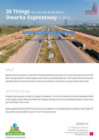 20 Things You Should Know About
Dwarka Expressway in 2015
Why?
What You Know
Dwarka Expressway (a k a Northern Peripheral Road) is perhaps the most important area in NCR
from the perspective of real estate and infrastructural development. Yet most of the information
available about it on the Internet is 3 years out of date. And 3 years is a long time in real estate.
Dwarka Expressway connects Gurgaon to Dwarka. It is the third direct connection between Delhi
and Gurgaon (after NH8 and Mehrauli-Gurgaon Road), and many real estate projects have come
up in this area. This is true.
Many people also think that there are major problems in completing the road because of right-of-
way and land acquisition issues. This isn't true anymore.
1
DwarkaExpresswayProjects.in
(+91) 9999062200, 9999063322
0124 4148301, info@atulgupta.in
7, Level Ground, Omaxe Gurgaon Mall
Sohna Road, Gurgaon
CONTACT US
 
