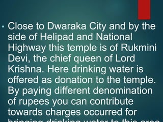 • Close to Dwaraka City and by the
side of Helipad and National
Highway this temple is of Rukmini
Devi, the chief queen of Lord
Krishna. Here drinking water is
offered as donation to the temple.
By paying different denomination
of rupees you can contribute
towards charges occurred for
 