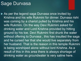 Sage Durvasa
 As per the legend saga Durvasa once invited by
Krishna and his wife Rukmini for dinner. Durvasa rishi
was coming by a chariot pulled by Krishna and his
wife Rukmini. On the way Devi Rukmini asked for
drinking water and Lord Krishna provided by hitting
ground by his toe. Devi Rukmini first drunk the water
without offering to Durvasa , this has insulted the saga
and he cursed her that she would live separately from
her husband. That is the reason in this temple Rukmini
is being worshiped alone without lord Krishna. As a
result of this in this area there is always shortage of
drinking water as groundwater is very saline here.
 