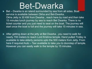 Bet-Dwarka Bet – Dwarka is an island surrounded by sea from all sides. Boat
service is available between Okha and Bet-Dwarka.
Okha Jetty is 30 KM from Dwarka , reach here by road and then take
15 minutes lunch journey by sea to reach Bet Dwarka. There is no
ticket counter and you just need to seat on the boat. The journey will
start once the boat is full and the journey will take 15 minutes in sea.
 After getting down at the jetty at Bet Dwarka , you need to walk for
nearly 700 meters to reach Lord Krishna temple. Hand pulled Trolley is
available to take elderly persons upto the 500 meters from Jetty. From
here if required Auto – Taxi available to take you to doorstep of temple.
However you can easily walk to the temple by 15 minutes.
 