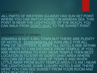 SUNSET POINT
•ALL PARTS OF WESTERN GUJARAT HAS SUN SET POINT
WHERE YOU CAN WATCH SUNSET IN ARABIAN SEA. THIS
POINT IS NEAR THE LIGHTHOUSE OF THE BEACH. YOU
CAN WALK FROM GOMTI GHAT TO THE SUNSET POINT
ACCOMMODATION AT DWARKA
•DWARKA IS NOT A BIG TOWN BUT THERE ARE PLENTY
OF HOTELS , DHARAMSHALAS AVAILABLE FOR ALL
TYPE OF DEVOTEES. ALMOST ALL HOTELS ARE WITHIN
500 METER TO 2 KM DISTANCE FROM TEMPLE. IF YOU
ARE PREFERRING TO STAY NEAR TEMPLE THEN BEST
LOCATION IS TO STAY AT GOMTI GHAT AREA WHERE
YOU CAN GET GOOD VIEW OF TEMPLE AND RIVER.
LITTLE AWAY FROM BUSY TEMPLE AREA (1.5 KM ) NEAR
THE LIGHTHOUSE SOME LUXURY HOTELS ARE THERE.
HERE YOU CAN SEE SUNSET FROM YOUR ROOM AND
 