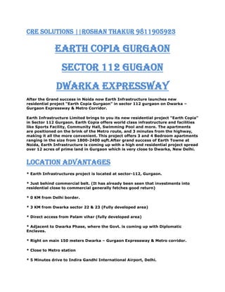 CRE SOLUTIONS ||Roshan Thakur 9811905923<br />EARTH COPIA GURGAON<br />Sector 112 Gugaon<br />Dwarka expressway<br />After the Grand success in Noida now Earth Infrastructure launches new residential project “Earth Copia Gurgaon” in sector 112 gurgaon on Dwarka –Gurgaon Expressway & Metro Corridor.<br />Earth Infrastructure Limited brings to you its new residential project “Earth Copia” in Sector 112 Gurgaon. Earth Copia offers world class infrastructure and facilities like Sports Facility, Community Hall, Swimming Pool and more. The apartments are positioned on the brink of the Metro route, and 3 minutes from the highway, making it all the more convenient. This project offers 3 and 4 Bedroom apartments ranging in the size from 1800-2400 sqft.After grand success of Earth Towne at Noida, Earth Infrastructure is coming up with a high end residential project spread over 12 acres of prime land in Gurgaon which is very close to Dwarka, New Delhi.<br />Location Advantages<br />* Earth Infrastructures project is located at sector-112, Gurgaon.<br />* Just behind commercial belt. (It has already been seen that investments into residential close to commercial generally fetches good return)<br />* 0 KM from Delhi border.<br />* 3 KM from Dwarka sector 22 & 23 (Fully developed area)<br />* Direct access from Palam vihar (fully developed area)<br />* Adjacent to Dwarka Phase, where the Govt. is coming up with Diplomatic Enclaves.<br />* Right on main 150 meters Dwarka – Gurgaon Expressway & Metro corridor.<br />* Close to Metro station<br />* 5 Minutes drive to Indira Gandhi International Airport, Delhi.<br />* 1.5 KM from proposed model railway station at Bijwasan.<br />* World class school & hospitals within 5 minutes driving distance.<br />Project Highlights<br />* Project designed by Eigen, UK ( Architect’s of the Burj tower, Dubai)<br />* Club house with Indoor swimming pool, Outdoor Pool, Kids Pool & Wave Pool.<br />* Lobbies to have censor lights<br />* Ground water recharge by harnessing the rainfall.<br />* Water Conserving fixtures and fittings.<br />* Insulated Walls and roofs with 60% heat reduction<br />* Encompass 70% Green area.<br />* Hybrid waste management system.<br />* 24 hrs. Power backup and ample water supply system.<br />CRE SOLUTIONS ||Roshan thakur 9811905923<br />EARTH COPIA GURGAON Sector 112 Gugaon<br />EARTH COPIA GURGAON Sector 112 Gugaon<br />EARTH COPIA GURGAON Sector 112 Gugaon<br />EARTH COPIA GURGAON Sector 112 Gugaon<br />EARTH COPIA GURGAON Sector 112 Gugaon<br />Roshan ThakurAssistant Manager- Sales & MarketingMobile    : 9811905923  Email       : roshan@cresolutions.in<br />Website: www.cresolutions.inGo Green || Future will Thank You.Every 3000 sheets of paper costs us a tree, let’s conserve the trees. Please do not take printouts until necessary. ***<br />