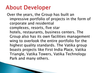 Over the years, the Group has built an
impressive portfolio of projects in the form of
corporate and residential
complexes, resorts, five star
hotels, restaurants, business centers. The
Group also has its own facilities management
wing to overlook the entire portfolio for the
highest quality standards. The Vatika group
boasts projects like First India Place, Vatika
Triangle, Vatika Towers, Vatika Technology
Park and many others.
