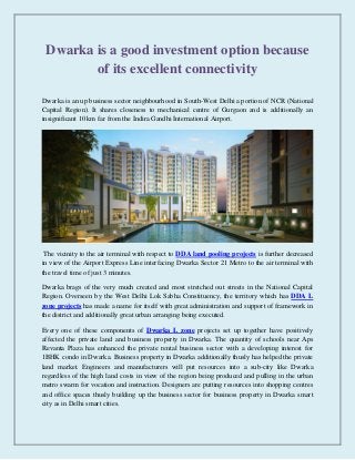 Dwarka is a good investment option because
of its excellent connectivity
Dwarka is an up business sector neighbourhood in South-West Delhi a portion of NCR (National
Capital Region). It shares closeness to mechanical centre of Gurgaon and is additionally an
insignificant 10 km far from the Indira Gandhi International Airport.
The vicinity to the air terminal with respect to DDA land pooling projects is further decreased
in view of the Airport Express Line interfacing Dwarka Sector 21 Metro to the air terminal with
the travel time of just 3 minutes.
Dwarka brags of the very much created and most stretched out streets in the National Capital
Region. Overseen by the West Delhi Lok Sabha Constituency, the territory which has DDA L
zone projects has made a name for itself with great administration and support of framework in
the district and additionally great urban arranging being executed.
Every one of these components of Dwarka L zone projects set up together have positively
affected the private land and business property in Dwarka. The quantity of schools near Aps
Revanta Plaza has enhanced the private rental business sector with a developing interest for
1BHK condo in Dwarka. Business property in Dwarka additionally thusly has helped the private
land market. Engineers and manufacturers will put resources into a sub-city like Dwarka
regardless of the high land costs in view of the region being produced and pulling in the urban
metro swarm for vocation and instruction. Designers are putting resources into shopping centres
and office spaces thusly building up the business sector for business property in Dwarka smart
city as in Delhi smart cities.
 