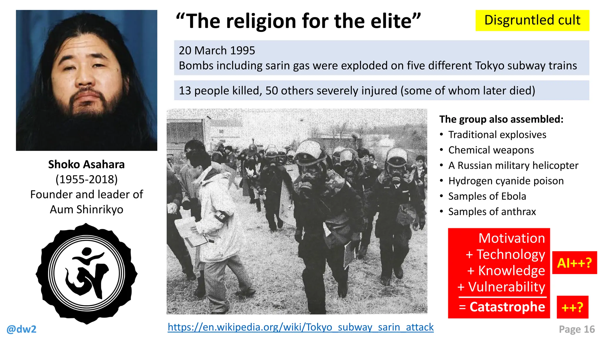 @dw2 Page 16
“The religion for the elite” Disgruntled cult
Shoko Asahara
(1955-2018)
Founder and leader of
Aum Shinrikyo
20 March 1995
Bombs including sarin gas were exploded on five different Tokyo subway trains
13 people killed, 50 others severely injured (some of whom later died)
https://en.wikipedia.org/wiki/Tokyo_subway_sarin_attack
The group also assembled:
• Traditional explosives
• Chemical weapons
• A Russian military helicopter
• Hydrogen cyanide poison
• Samples of Ebola
• Samples of anthrax
Motivation
+ Technology
+ Knowledge
+ Vulnerability
= Catastrophe
AI++?
++?
 