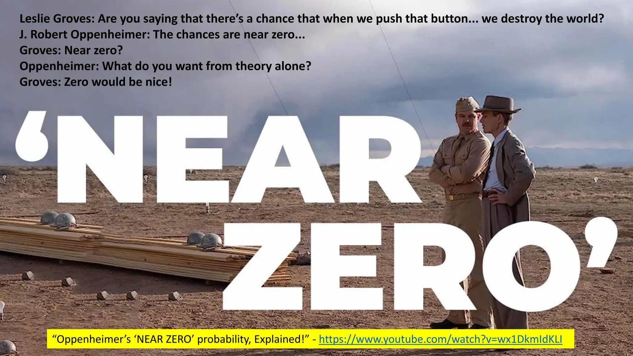 @dw2 Page 18
Leslie Groves: Are you saying that there’s a chance that when we push that button... we destroy the world?
J. Robert Oppenheimer: The chances are near zero...
Groves: Near zero?
Oppenheimer: What do you want from theory alone?
Groves: Zero would be nice!
“Oppenheimer’s ‘NEAR ZERO’ probability, Explained!” - https://www.youtube.com/watch?v=wx1DkmIdKLI
 