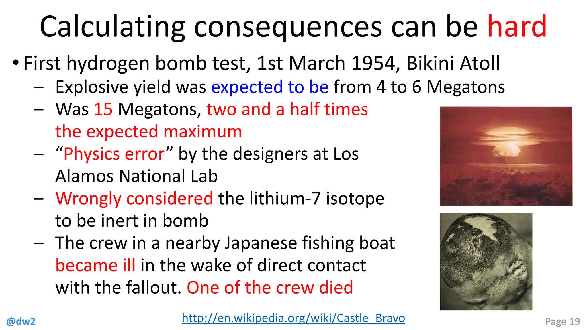 @dw2 Page 19
Calculating consequences can be hard
• First hydrogen bomb test, 1st March 1954, Bikini Atoll
‒ Explosive yield was expected to be from 4 to 6 Megatons
‒ Was 15 Megatons, two and a half times
the expected maximum
‒ “Physics error” by the designers at Los
Alamos National Lab
‒ Wrongly considered the lithium-7 isotope
to be inert in bomb
‒ The crew in a nearby Japanese fishing boat
became ill in the wake of direct contact
with the fallout. One of the crew died
http://en.wikipedia.org/wiki/Castle_Bravo
 