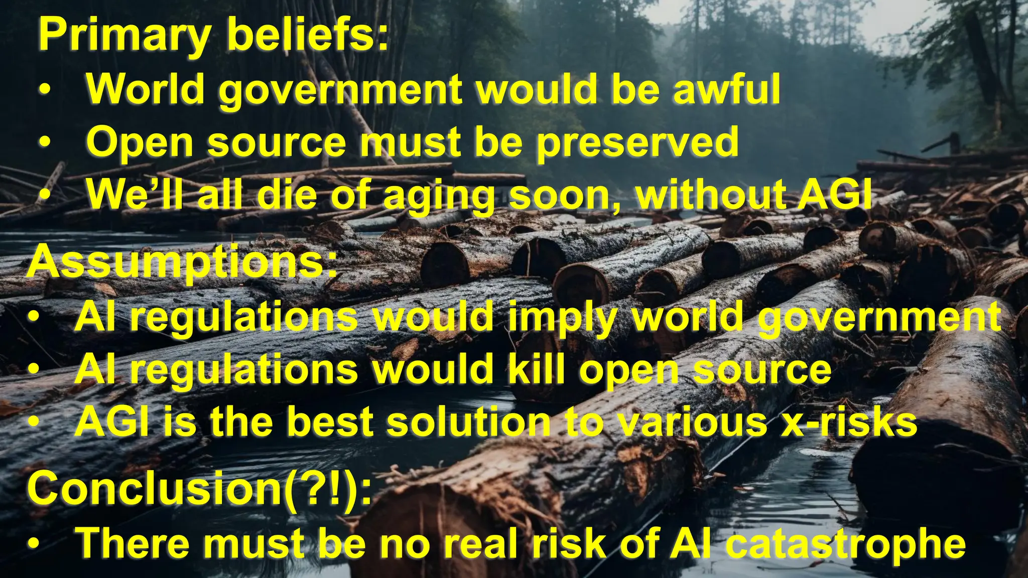 @dw2 Page 25
Primary beliefs:
• World government would be awful
• Open source must be preserved
• We’ll all die of aging soon, without AGI
Assumptions:
• AI regulations would imply world government
• AI regulations would kill open source
• AGI is the best solution to various x-risks
Conclusion(?!):
• There must be no real risk of AI catastrophe
 