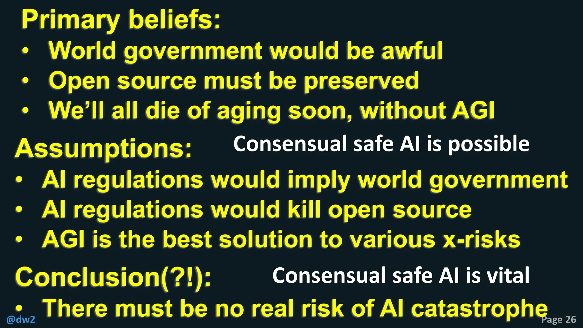 @dw2 Page 26
Primary beliefs:
• World government would be awful
• Open source must be preserved
• We’ll all die of aging soon, without AGI
Assumptions:
• AI regulations would imply world government
• AI regulations would kill open source
• AGI is the best solution to various x-risks
Conclusion(?!):
• There must be no real risk of AI catastrophe
Consensual safe AI is possible
Consensual safe AI is vital
 