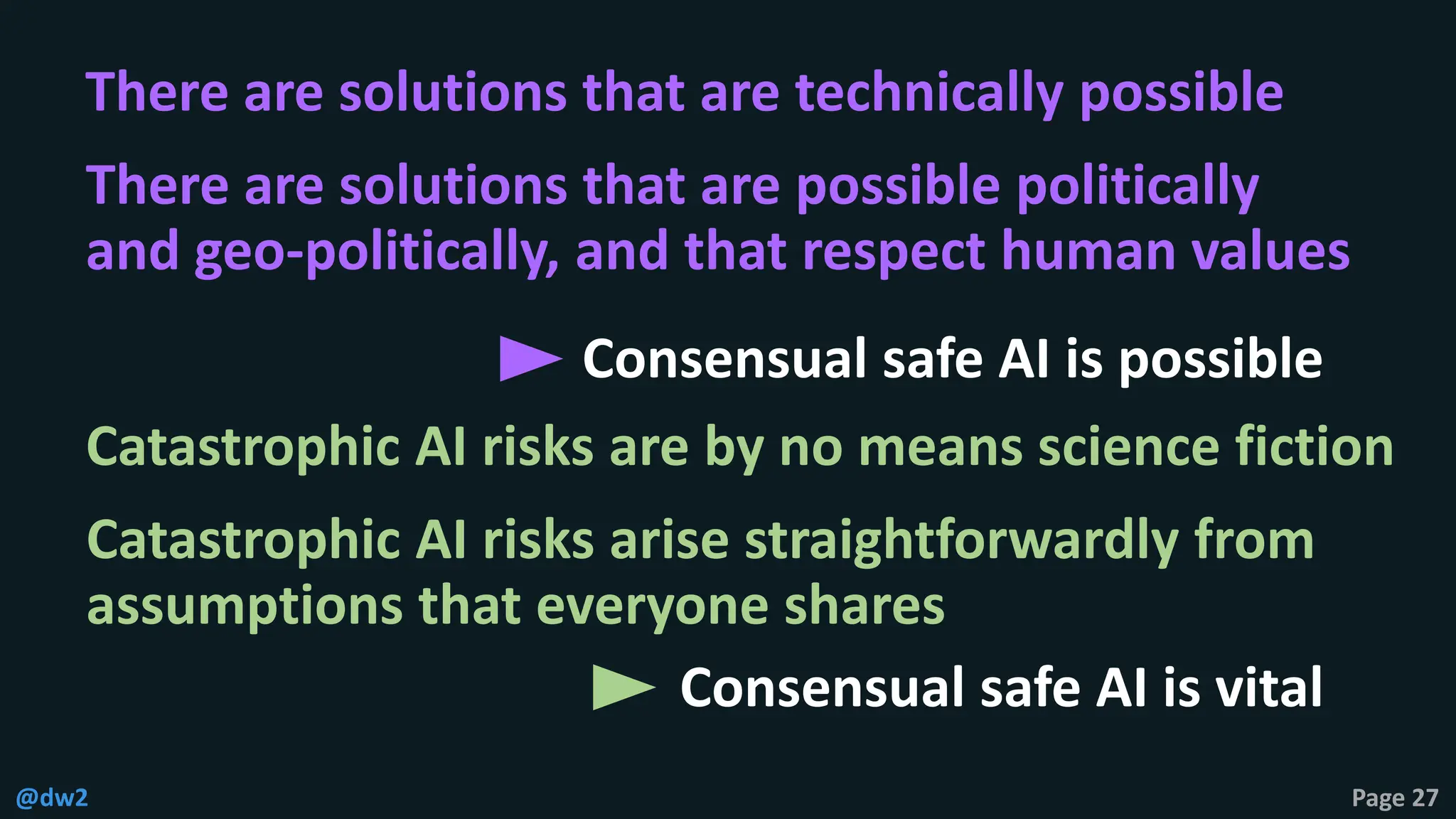 @dw2 Page 27
Consensual safe AI is possible
Consensual safe AI is vital
Catastrophic AI risks are by no means science fiction
Catastrophic AI risks arise straightforwardly from
assumptions that everyone shares
There are solutions that are technically possible
There are solutions that are possible politically
and geo-politically, and that respect human values
 