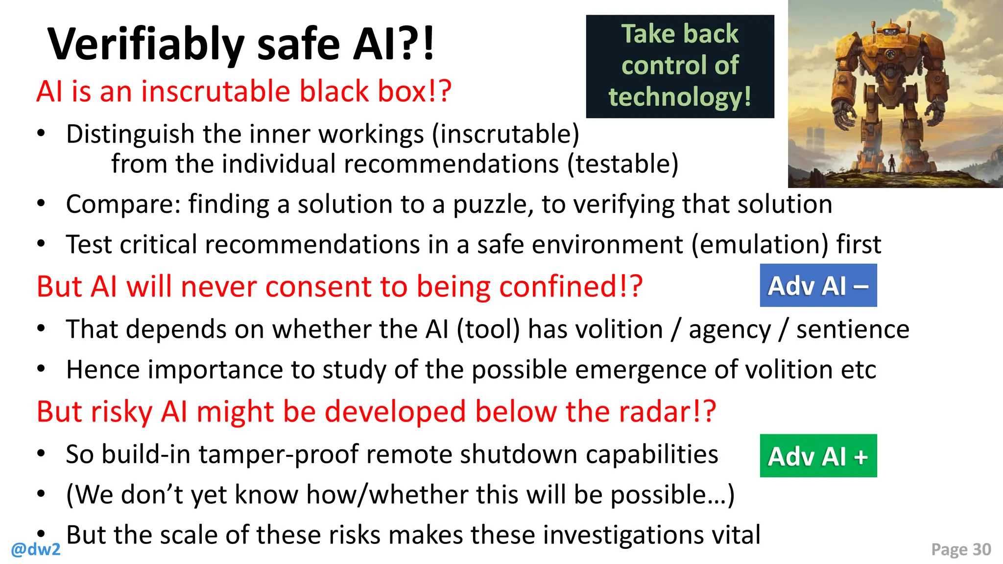 @dw2 Page 30
Verifiably safe AI?!
AI is an inscrutable black box!?
• Distinguish the inner workings (inscrutable)
from the individual recommendations (testable)
• Compare: finding a solution to a puzzle, to verifying that solution
• Test critical recommendations in a safe environment (emulation) first
But AI will never consent to being confined!?
• That depends on whether the AI (tool) has volition / agency / sentience
• Hence importance to study of the possible emergence of volition etc
But risky AI might be developed below the radar!?
• So build-in tamper-proof remote shutdown capabilities
• (We don’t yet know how/whether this will be possible…)
• But the scale of these risks makes these investigations vital
Take back
control of
technology!
Adv AI –
Adv AI +
 