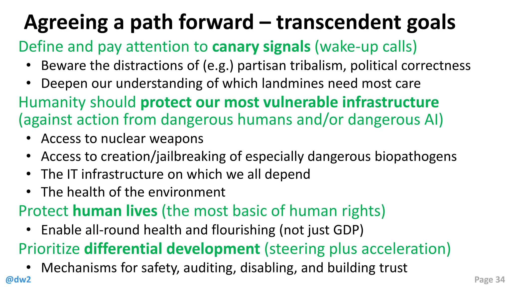 @dw2 Page 34
Agreeing a path forward – transcendent goals
Define and pay attention to canary signals (wake-up calls)
• Beware the distractions of (e.g.) partisan tribalism, political correctness
• Deepen our understanding of which landmines need most care
Humanity should protect our most vulnerable infrastructure
(against action from dangerous humans and/or dangerous AI)
• Access to nuclear weapons
• Access to creation/jailbreaking of especially dangerous biopathogens
• The IT infrastructure on which we all depend
• The health of the environment
Protect human lives (the most basic of human rights)
• Enable all-round health and flourishing (not just GDP)
Prioritize differential development (steering plus acceleration)
• Mechanisms for safety, auditing, disabling, and building trust
 