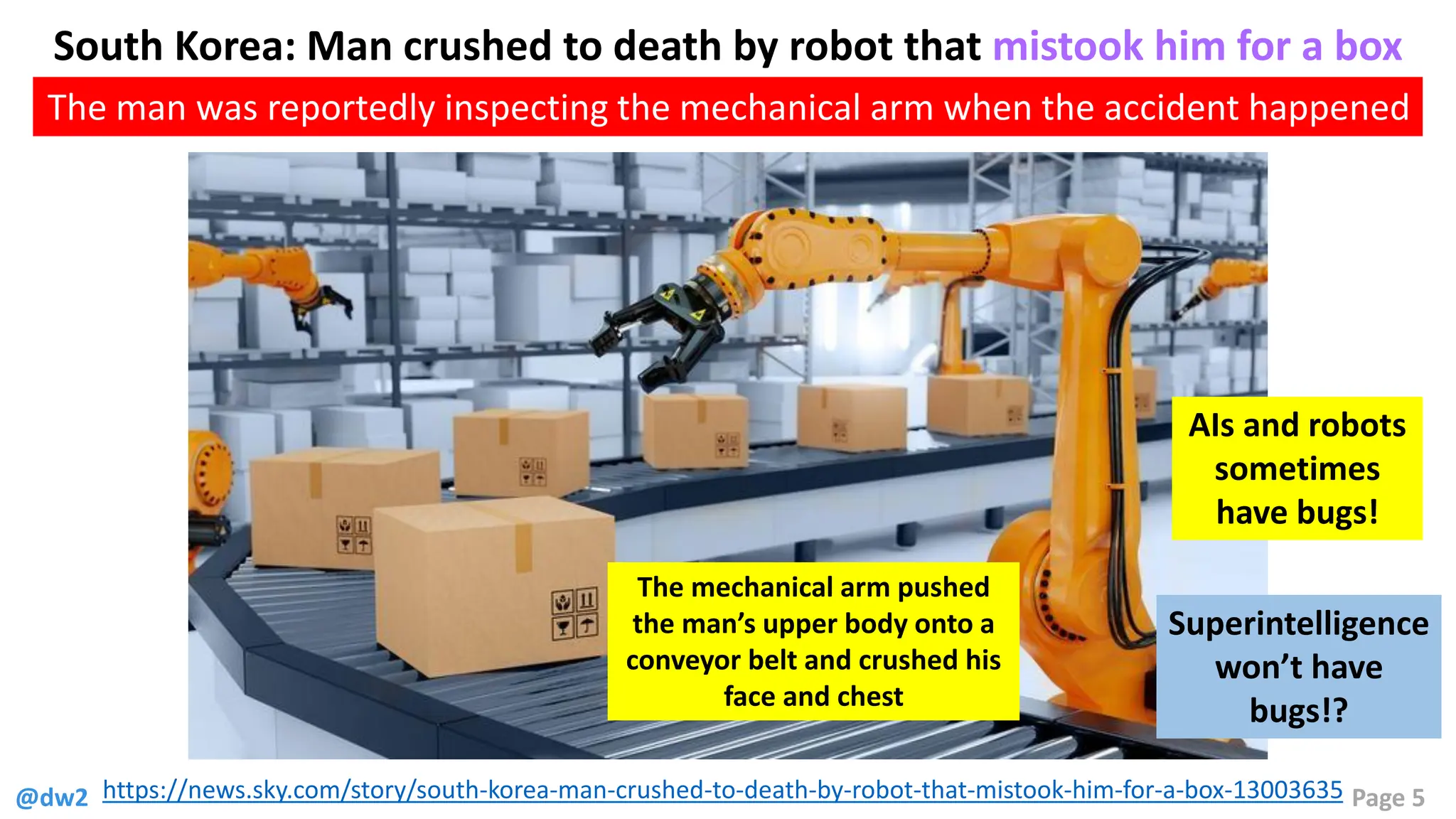 @dw2 Page 5
https://news.sky.com/story/south-korea-man-crushed-to-death-by-robot-that-mistook-him-for-a-box-13003635
South Korea: Man crushed to death by robot that mistook him for a box
The man was reportedly inspecting the mechanical arm when the accident happened
The mechanical arm pushed
the man’s upper body onto a
conveyor belt and crushed his
face and chest
AIs and robots
sometimes
have bugs!
Superintelligence
won’t have
bugs!?
 