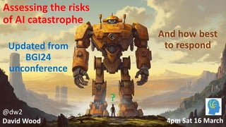 @dw2 Page 1
Assessing the risks
of AI catastrophe
?
@dw2
David Wood
And how best
to respond
4pm Sat 16 March
Updated from
BGI24
unconference
 