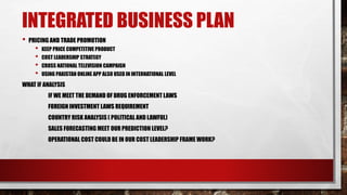INTEGRATED BUSINESS PLAN
• PRICING AND TRADE PROMOTION
• KEEP PRICE COMPETITIVE PRODUCT
• COST LEADERSHIP STRATEGY
• CROSS NATIONAL TELEVISION CAMPAIGN
• USING PAKISTAN ONLINE APP ALSO USED IN INTERNATIONAL LEVEL
WHAT IF ANALYSIS
IF WE MEET THE DEMAND OF DRUG ENFORCEMENT LAWS
FOREIGN INVESTMENT LAWS REQUIREMENT
COUNTRY RISK ANALYSIS ( POLITICAL AND LAWFUL)
SALES FORECASTING MEET OUR PREDICTION LEVEL?
OPERATIONAL COST COULD BE IN OUR COST LEADERSHIP FRAME WORK?
 