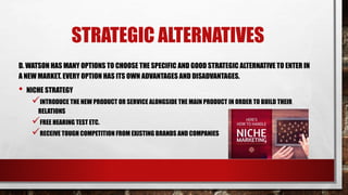 STRATEGIC ALTERNATIVES
D. WATSON HAS MANY OPTIONS TO CHOOSE THE SPECIFIC AND GOOD STRATEGIC ALTERNATIVE TO ENTER IN
A NEW MARKET. EVERY OPTION HAS ITS OWN ADVANTAGES AND DISADVANTAGES.
• NICHE STRATEGY
INTRODUCE THE NEW PRODUCT OR SERVICE ALONGSIDE THE MAIN PRODUCT IN ORDER TO BUILD THEIR
RELATIONS
FREE HEARING TEST ETC.
RECEIVE TOUGH COMPETITION FROM EXISTING BRANDS AND COMPANIES
 