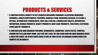 PRODUCTS & SERVICES
• D. WATSON OFFERS A VARIETY OF KEY SERVICES INCLUDING PHARMACY, ALLOPATHIC MEDICINES,
VITAMINS & HEALTH SUPPLEMENTS, PERFUMES, MEDICAL STORE, MEDICINES RETAILER, EYE CLINIC &
OPTICAL, OPTOMETRIST CONSULTANTS, FIRST AID, PLASTER & PAINKILLERS TABLETS, ANTIBIOTICS,
ORTHOPEDIC, HERBAL PRODUCTS, BEAUTY PRODUCTS, BABY CARE PRODUCTS, TOILETRIES, ELECTRICAL
ITEMS AND PET PRODUCTS.
• D. WATSON ALSO HAVE BRANDED PERFUMES, DEODORANTS, SHAMPOOS, TOOTH PASTES, PAMPERS,
FEEDING BOTTLES AND MANY MORE. LAST BUT NOT LEAST, ON 2ND FLOOR NOW WE HAVE BRANDED SHOES
& BAGS FOR LADIES. NO OTHER SHOES/BAGS STORE IN TWIN CITIES (ISLAMABAD/RAWALPINDI) CAN
COMPETE US ON VARIETY.
 
