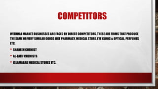 COMPETITORS
WITHIN A MARKET BUSINESSES ARE FACED BY DIRECT COMPETITORS. THESE ARE FIRMS THAT PRODUCE
THE SAME OR VERY SIMILAR GOODS LIKE PHARMACY, MEDICAL STORE, EYE CLINIC & OPTICAL, PERFUMES
ETC.
• SHAHEEN CHEMIST
• AL-LATIF CHEMISTS
• ISLAMABAD MEDICAL STORES ETC.
 