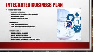 INTEGRATED BUSINESS PLAN
• COMPANY STRATEGIES
• HORIZONTAL INTEGRATION
• GLOBAL STRATEGY (LOWER COST, EASY TO MANAGE)
• CENTRALIZED APPROACH
• GLOBAL INTEGRATION APPROACH
MERCHANDISING
• LOCAL FOREIGN DRUGS VENDORS
• LOCAL FOREIGN OTHER COSMETICS PRODUCTS
MARKETING AND R&D
• CLOUD COMPUTING TECHNOLOGY
• MARKET INTEGRATED APPROACH
• CUSTOMER RESPONSE AND FEEDBACK
• PREDICT DEMAND OF THE PRODUCTS AND DAILY ORDERS
 