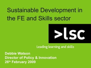 Sustainable Development in the FE and Skills sector Debbie Watson Director of Policy & Innovation 26 th  February 2009 