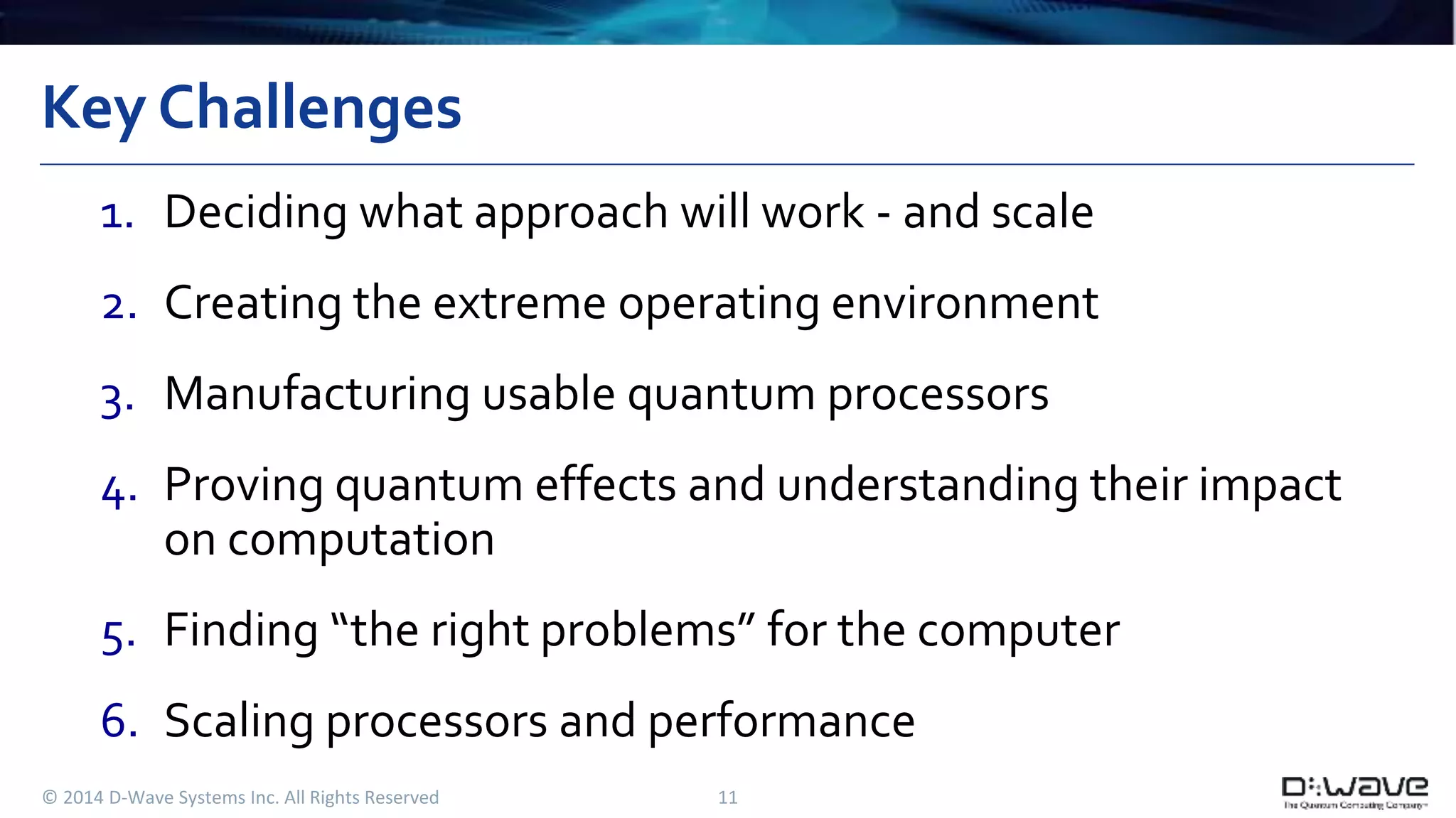 Key Challenges 
1. Deciding what approach will work - and scale 
2. Creating the extreme operating environment 
3. Manufacturing usable quantum processors 
4. Proving quantum effects and understanding their impact 
on computation 
5. Finding “the right problems” for the computer 
6. Scaling processors and performance 
© 2014 D-Wave Systems Inc. All Rights Reserved 11 
 