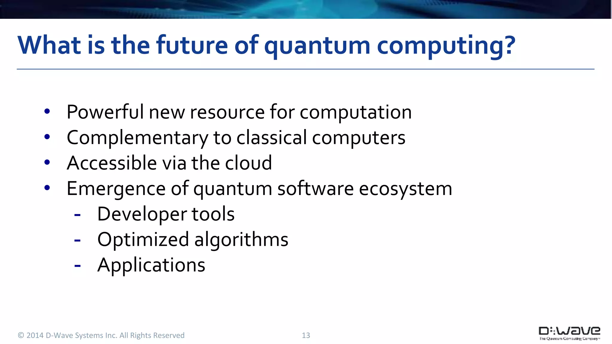 What is the future of quantum computing? 
• Powerful new resource for computation 
• Complementary to classical computers 
• Accessible via the cloud 
• Emergence of quantum software ecosystem 
- Developer tools 
- Optimized algorithms 
- Applications 
© 2014 D-Wave Systems Inc. All Rights Reserved 13 
 