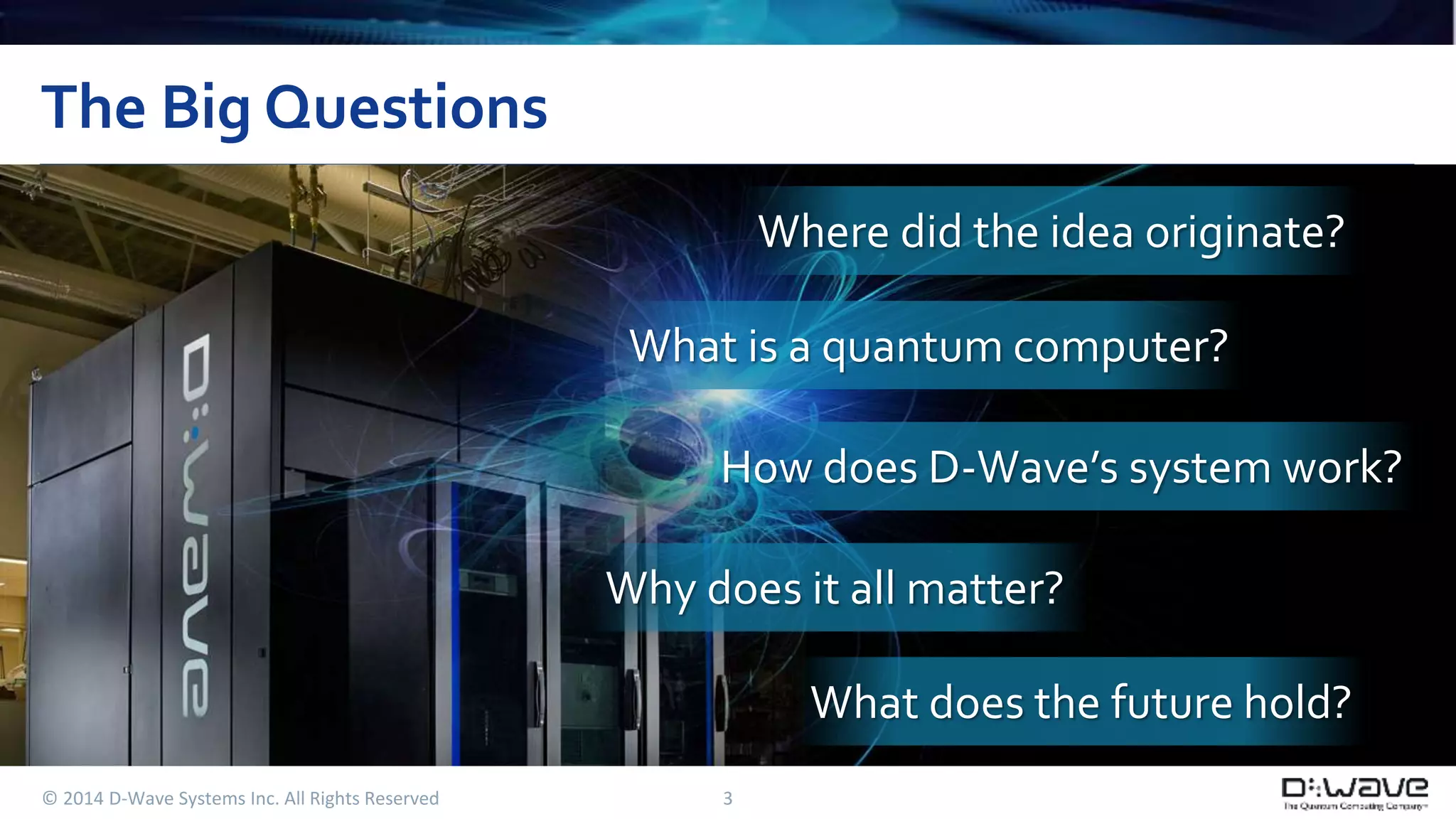 The Big Questions 
© 2014 D-Wave Systems Inc. All Rights Reserved 3 
Where did the idea originate? 
What is a quantum computer? 
How does D-Wave’s system work? 
Why does it all matter? 
What does the future hold? 
 