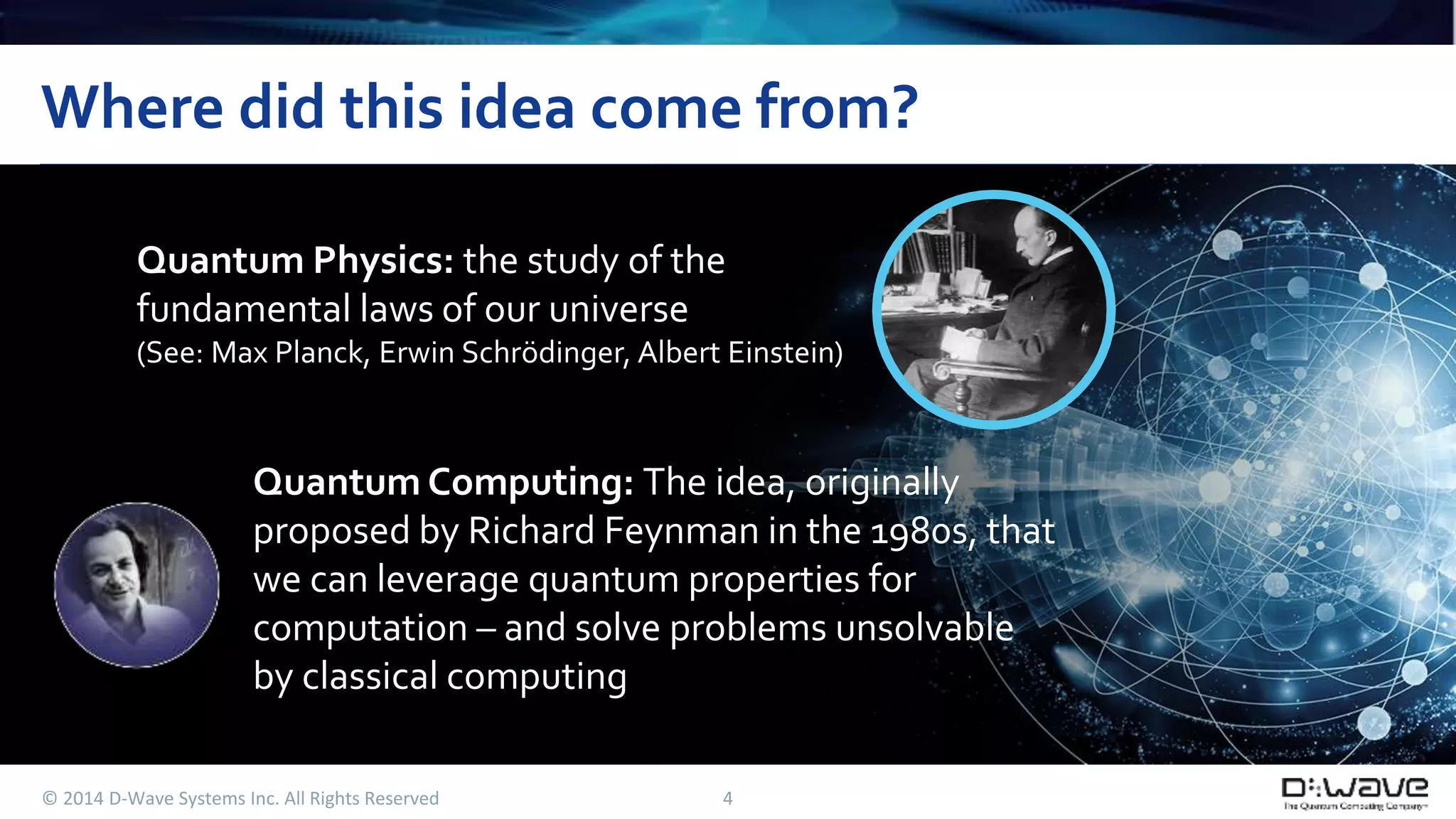 Where did this idea come from? 
Quantum Physics: the study of the 
fundamental laws of our universe 
(See: Max Planck, Erwin Schrödinger, Albert Einstein) 
Quantum Computing: The idea, originally 
proposed by Richard Feynman in the 1980s, that 
we can leverage quantum properties for 
computation – and solve problems unsolvable 
by classical computing 
© 2014 D-Wave Systems Inc. All Rights Reserved 4 
 