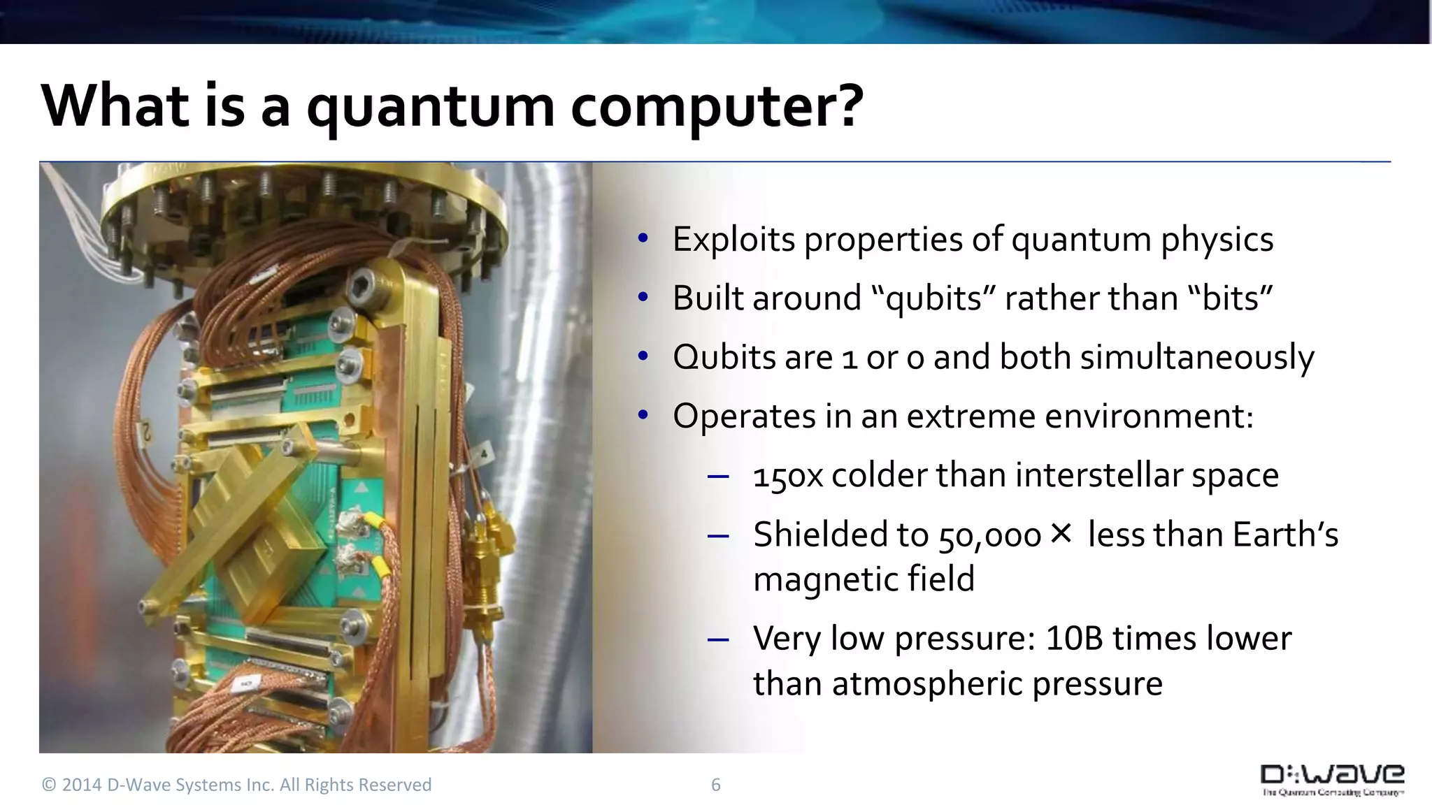 What is a quantum computer? 
• Exploits properties of quantum physics 
• Built around “qubits” rather than “bits” 
• Qubits are 1 or 0 and both simultaneously 
• Operates in an extreme environment: 
– 150x colder than interstellar space 
– Shielded to 50,000×less than Earth’s 
© 2014 D-Wave Systems Inc. All Rights Reserved 6 
magnetic field 
– Very low pressure: 10B times lower 
than atmospheric pressure 
 