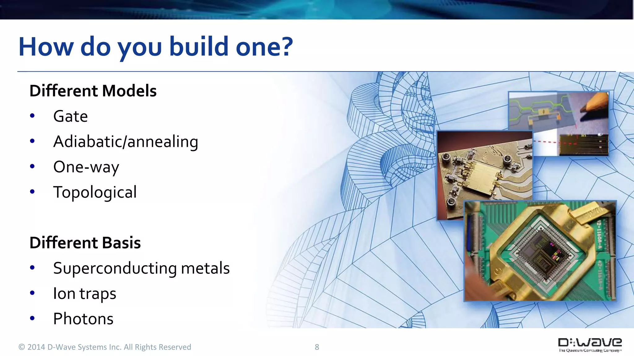 How do you build one? 
Different Models 
• Gate 
• Adiabatic/annealing 
• One-way 
• Topological 
Different Basis 
• Superconducting metals 
• Ion traps 
• Photons 
© 2014 D-Wave Systems Inc. All Rights Reserved 8 
 