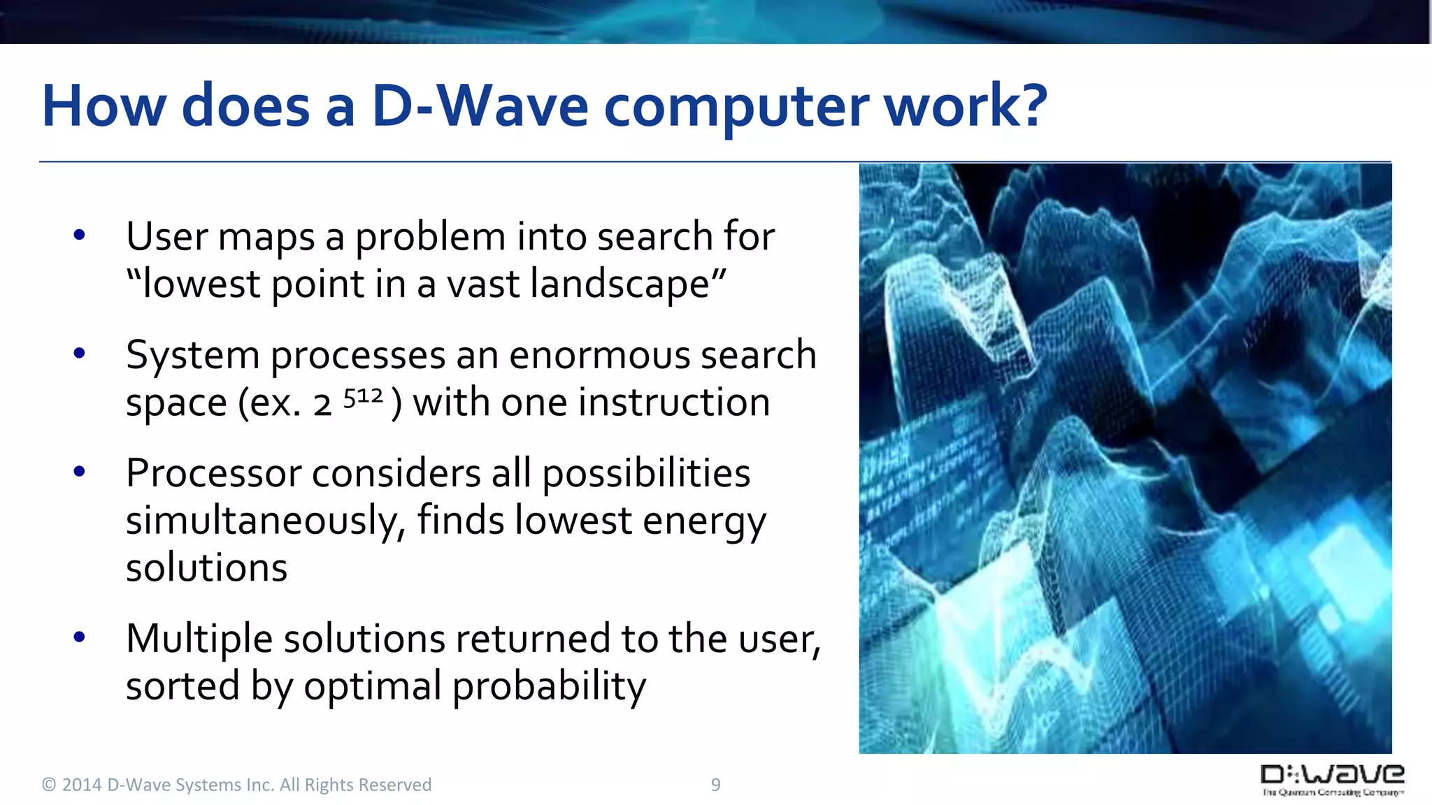 How does a D-Wave computer work? 
• User maps a problem into search for 
“lowest point in a vast landscape” 
• System processes an enormous search 
space (ex. 2 512 ) with one instruction 
• Processor considers all possibilities 
simultaneously, finds lowest energy 
solutions 
• Multiple solutions returned to the user, 
sorted by optimal probability 
© 2014 D-Wave Systems Inc. All Rights Reserved 9 
 